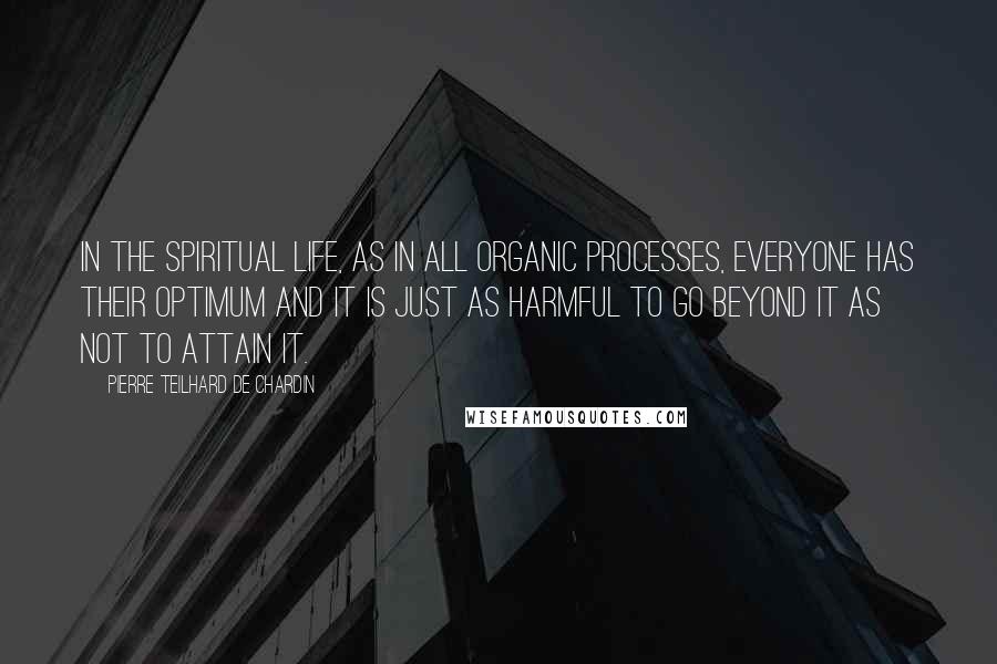 Pierre Teilhard De Chardin Quotes: In the spiritual life, as in all organic processes, everyone has their optimum and it is just as harmful to go beyond it as not to attain it.