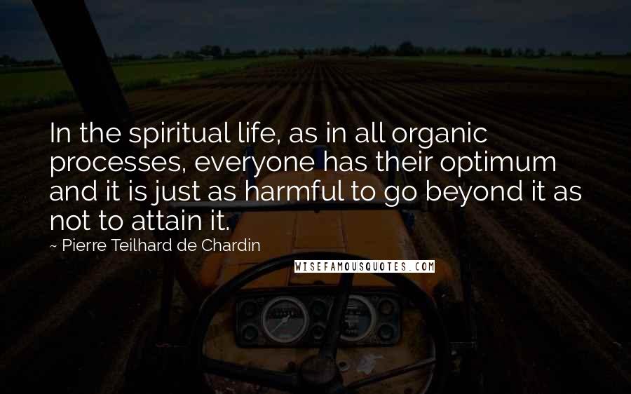 Pierre Teilhard De Chardin Quotes: In the spiritual life, as in all organic processes, everyone has their optimum and it is just as harmful to go beyond it as not to attain it.