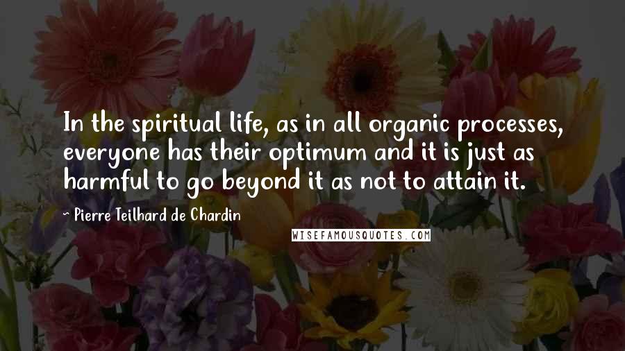 Pierre Teilhard De Chardin Quotes: In the spiritual life, as in all organic processes, everyone has their optimum and it is just as harmful to go beyond it as not to attain it.