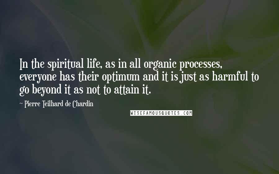 Pierre Teilhard De Chardin Quotes: In the spiritual life, as in all organic processes, everyone has their optimum and it is just as harmful to go beyond it as not to attain it.