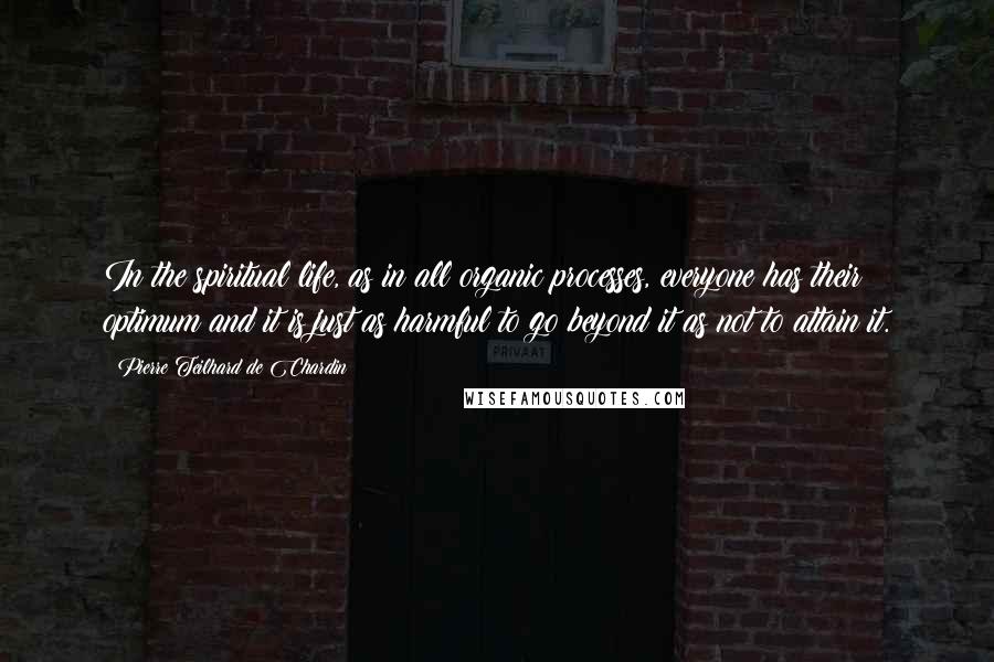 Pierre Teilhard De Chardin Quotes: In the spiritual life, as in all organic processes, everyone has their optimum and it is just as harmful to go beyond it as not to attain it.