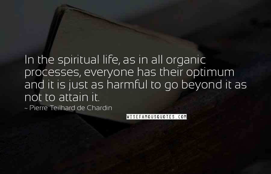 Pierre Teilhard De Chardin Quotes: In the spiritual life, as in all organic processes, everyone has their optimum and it is just as harmful to go beyond it as not to attain it.