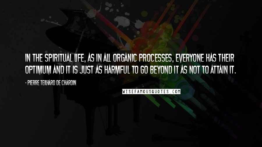 Pierre Teilhard De Chardin Quotes: In the spiritual life, as in all organic processes, everyone has their optimum and it is just as harmful to go beyond it as not to attain it.