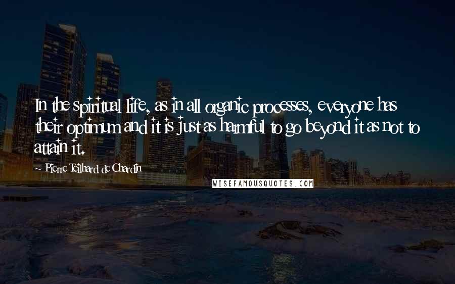 Pierre Teilhard De Chardin Quotes: In the spiritual life, as in all organic processes, everyone has their optimum and it is just as harmful to go beyond it as not to attain it.