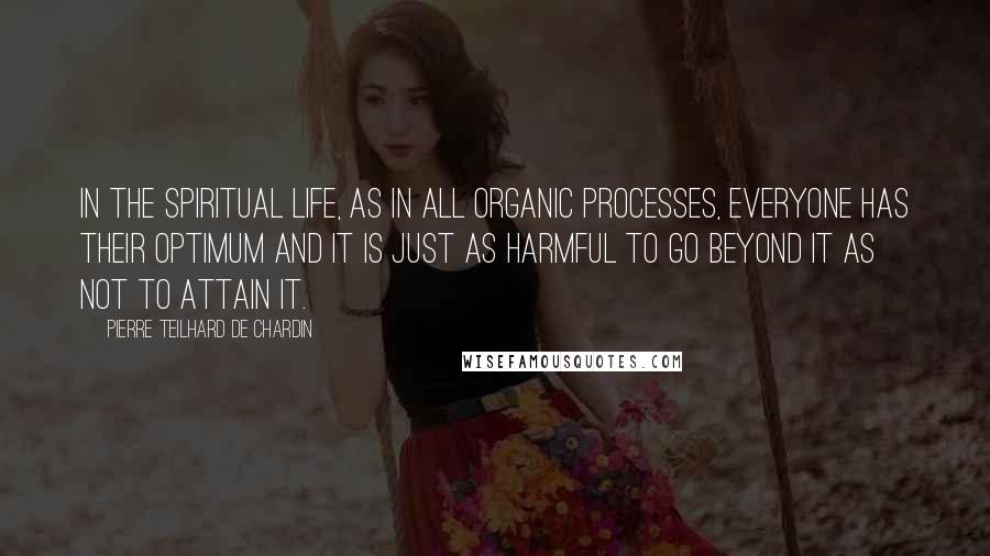 Pierre Teilhard De Chardin Quotes: In the spiritual life, as in all organic processes, everyone has their optimum and it is just as harmful to go beyond it as not to attain it.