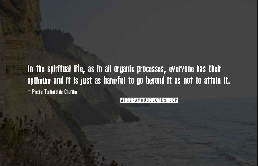 Pierre Teilhard De Chardin Quotes: In the spiritual life, as in all organic processes, everyone has their optimum and it is just as harmful to go beyond it as not to attain it.