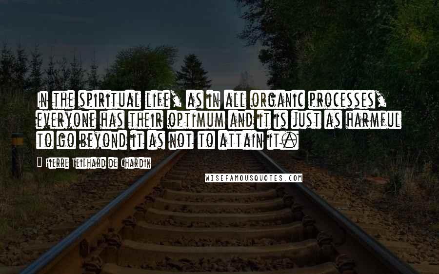 Pierre Teilhard De Chardin Quotes: In the spiritual life, as in all organic processes, everyone has their optimum and it is just as harmful to go beyond it as not to attain it.