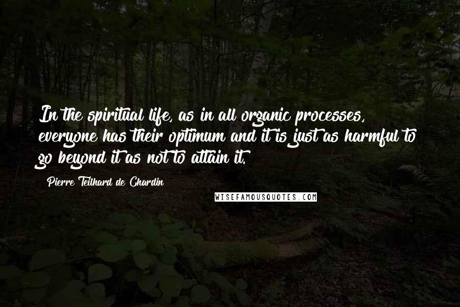 Pierre Teilhard De Chardin Quotes: In the spiritual life, as in all organic processes, everyone has their optimum and it is just as harmful to go beyond it as not to attain it.