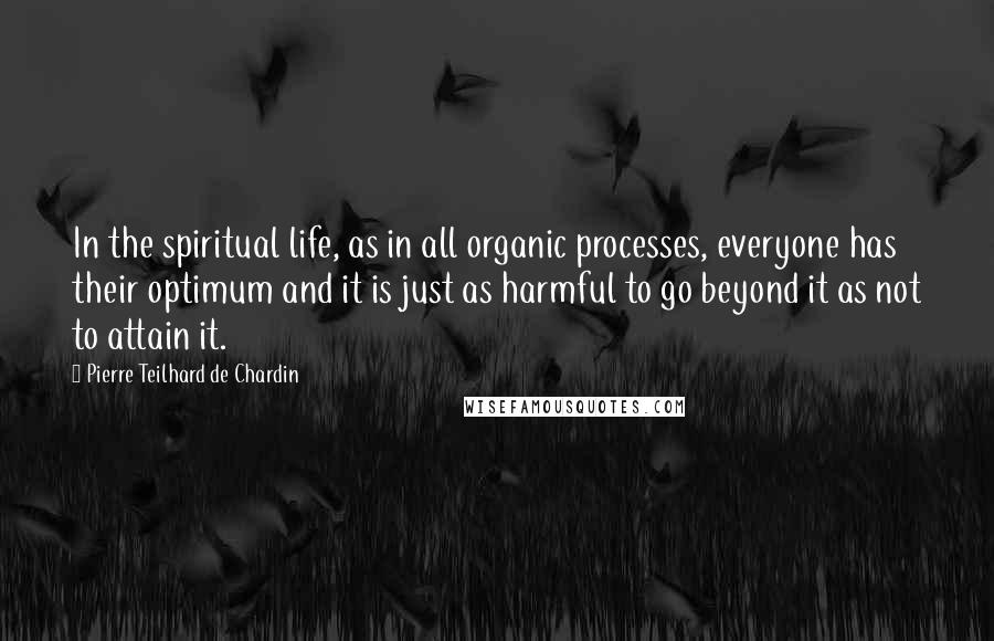 Pierre Teilhard De Chardin Quotes: In the spiritual life, as in all organic processes, everyone has their optimum and it is just as harmful to go beyond it as not to attain it.