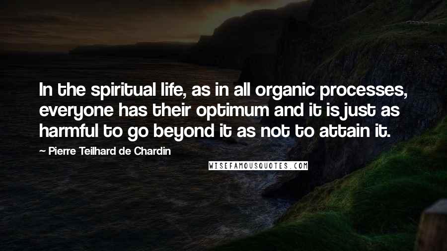 Pierre Teilhard De Chardin Quotes: In the spiritual life, as in all organic processes, everyone has their optimum and it is just as harmful to go beyond it as not to attain it.