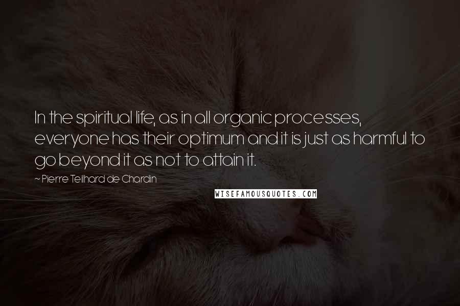 Pierre Teilhard De Chardin Quotes: In the spiritual life, as in all organic processes, everyone has their optimum and it is just as harmful to go beyond it as not to attain it.