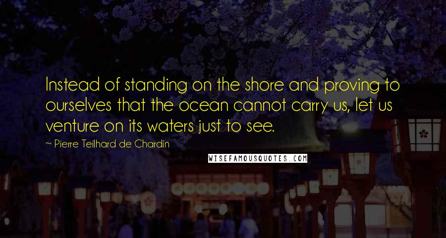 Pierre Teilhard De Chardin Quotes: Instead of standing on the shore and proving to ourselves that the ocean cannot carry us, let us venture on its waters just to see.