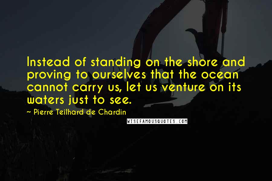 Pierre Teilhard De Chardin Quotes: Instead of standing on the shore and proving to ourselves that the ocean cannot carry us, let us venture on its waters just to see.