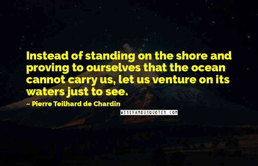 Pierre Teilhard De Chardin Quotes: Instead of standing on the shore and proving to ourselves that the ocean cannot carry us, let us venture on its waters just to see.