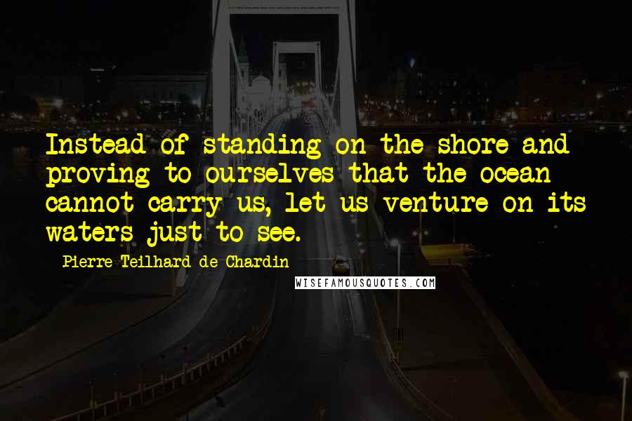 Pierre Teilhard De Chardin Quotes: Instead of standing on the shore and proving to ourselves that the ocean cannot carry us, let us venture on its waters just to see.