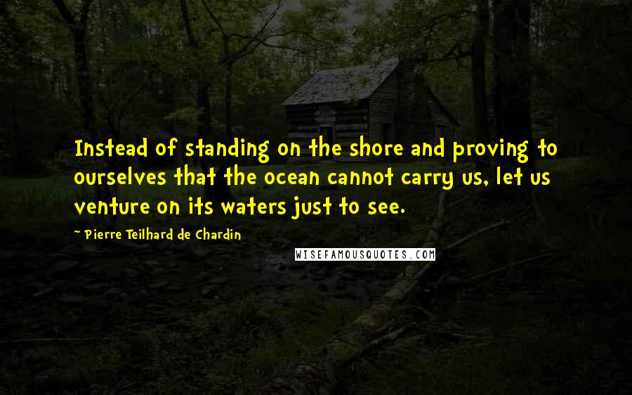 Pierre Teilhard De Chardin Quotes: Instead of standing on the shore and proving to ourselves that the ocean cannot carry us, let us venture on its waters just to see.