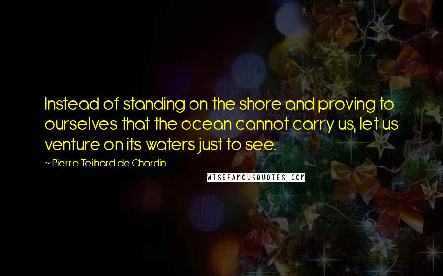 Pierre Teilhard De Chardin Quotes: Instead of standing on the shore and proving to ourselves that the ocean cannot carry us, let us venture on its waters just to see.