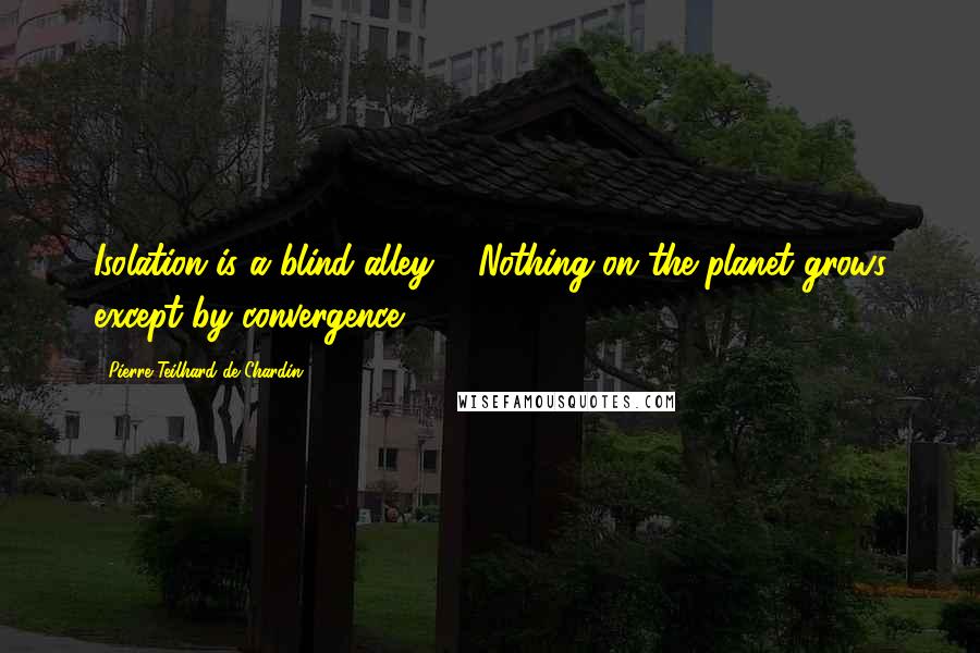 Pierre Teilhard De Chardin Quotes: Isolation is a blind alley ... Nothing on the planet grows except by convergence.