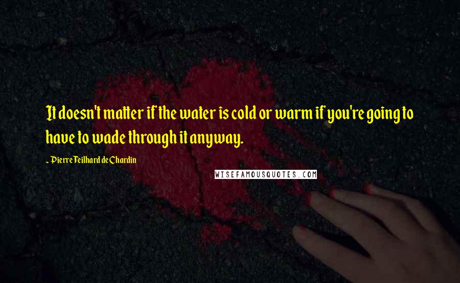 Pierre Teilhard De Chardin Quotes: It doesn't matter if the water is cold or warm if you're going to have to wade through it anyway.