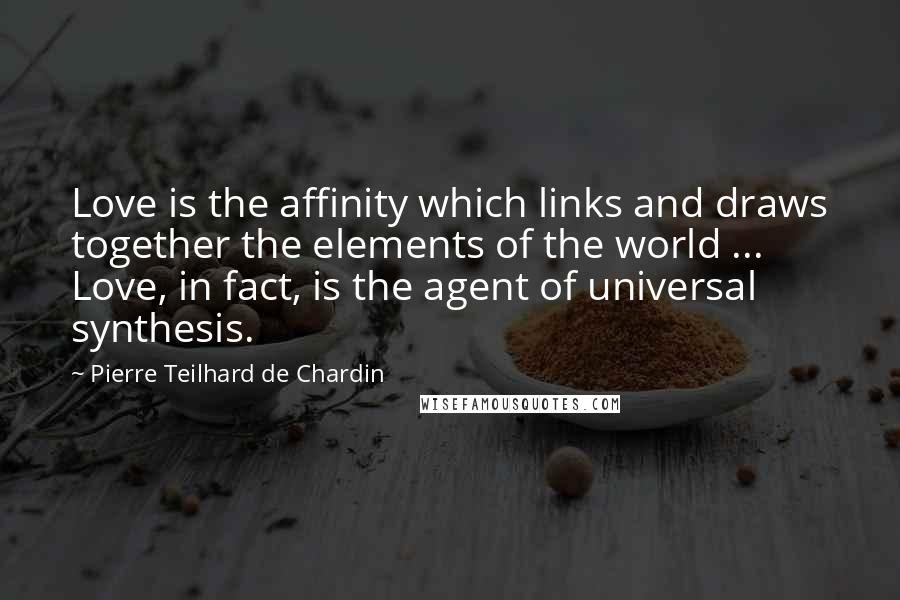 Pierre Teilhard De Chardin Quotes: Love is the affinity which links and draws together the elements of the world ... Love, in fact, is the agent of universal synthesis.