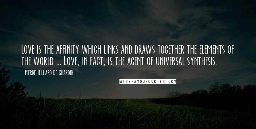 Pierre Teilhard De Chardin Quotes: Love is the affinity which links and draws together the elements of the world ... Love, in fact, is the agent of universal synthesis.