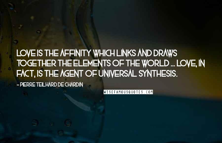 Pierre Teilhard De Chardin Quotes: Love is the affinity which links and draws together the elements of the world ... Love, in fact, is the agent of universal synthesis.