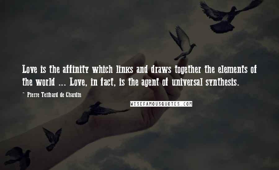 Pierre Teilhard De Chardin Quotes: Love is the affinity which links and draws together the elements of the world ... Love, in fact, is the agent of universal synthesis.