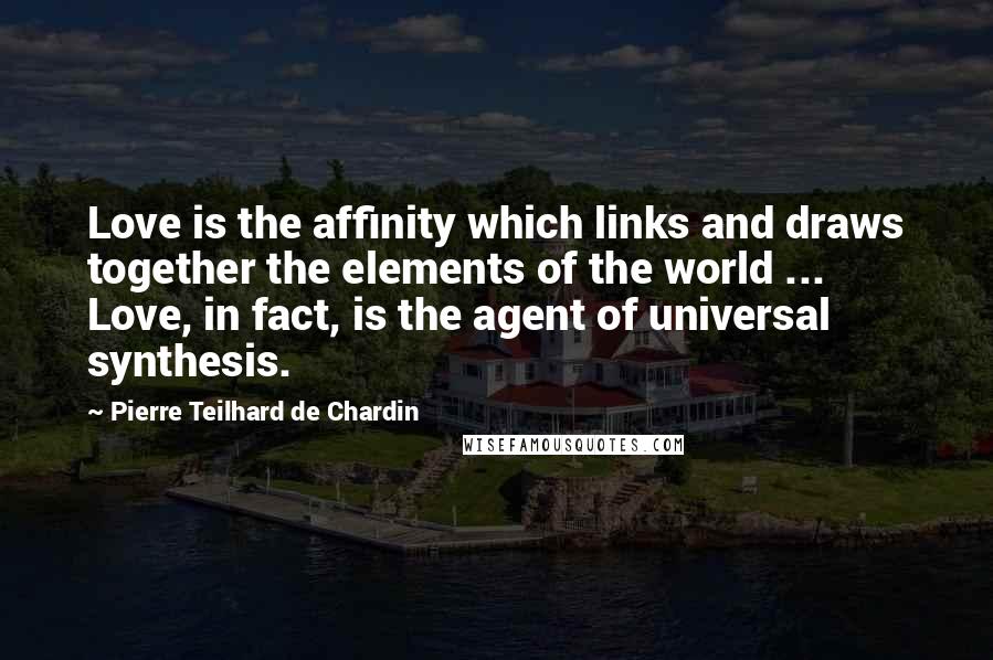 Pierre Teilhard De Chardin Quotes: Love is the affinity which links and draws together the elements of the world ... Love, in fact, is the agent of universal synthesis.