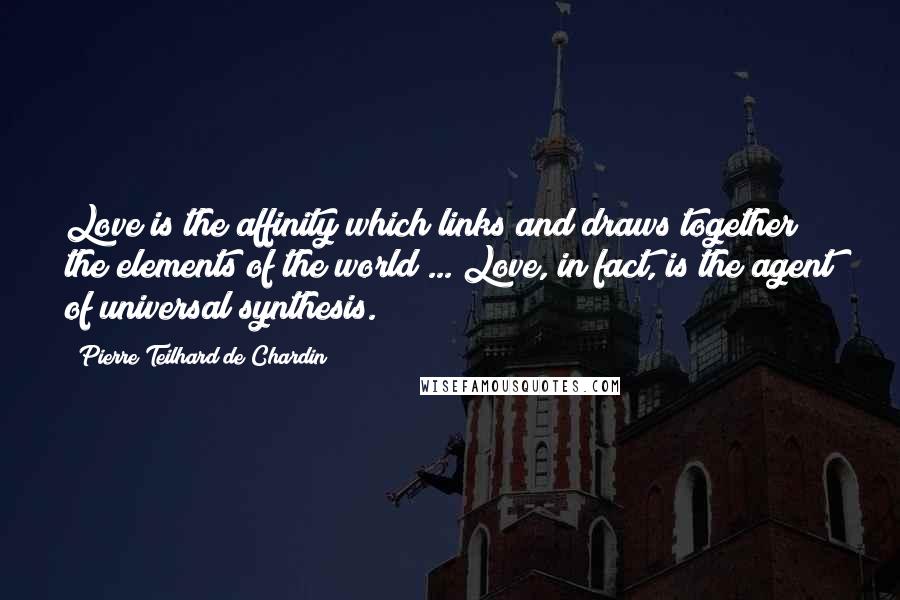 Pierre Teilhard De Chardin Quotes: Love is the affinity which links and draws together the elements of the world ... Love, in fact, is the agent of universal synthesis.