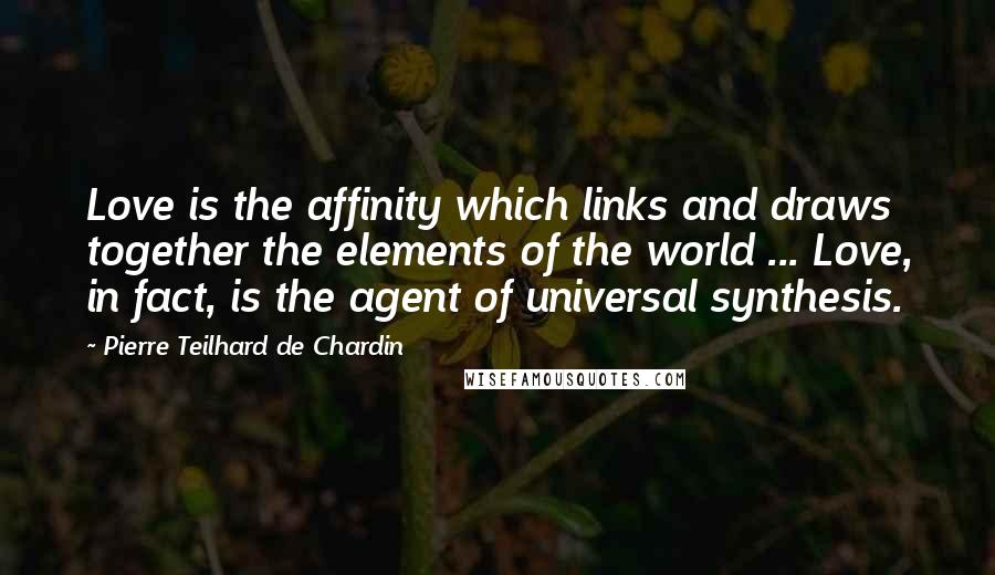 Pierre Teilhard De Chardin Quotes: Love is the affinity which links and draws together the elements of the world ... Love, in fact, is the agent of universal synthesis.