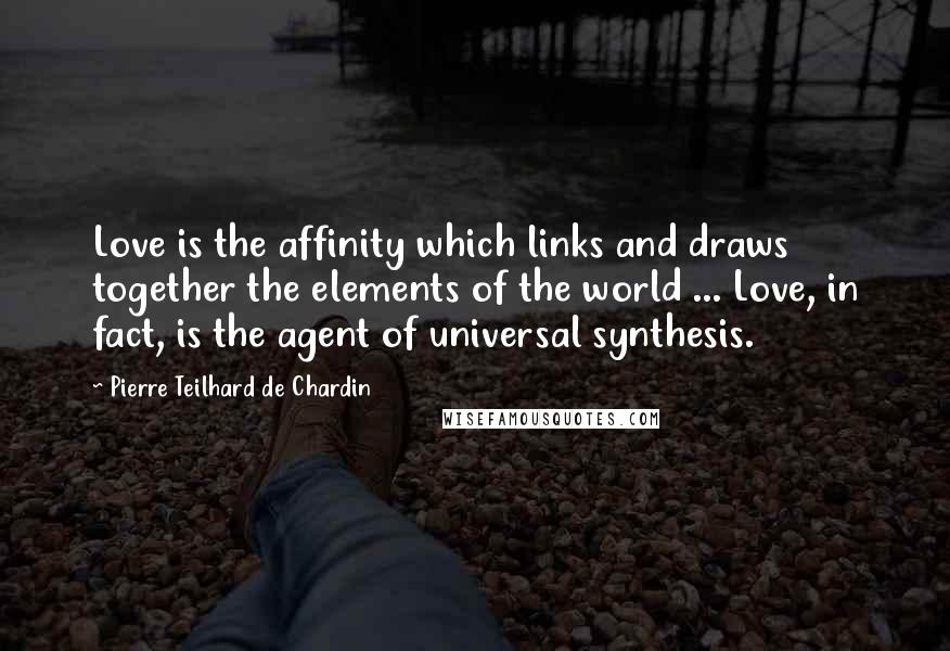 Pierre Teilhard De Chardin Quotes: Love is the affinity which links and draws together the elements of the world ... Love, in fact, is the agent of universal synthesis.