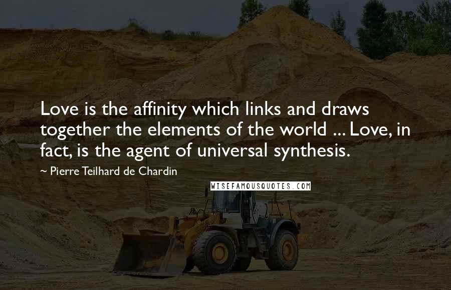 Pierre Teilhard De Chardin Quotes: Love is the affinity which links and draws together the elements of the world ... Love, in fact, is the agent of universal synthesis.