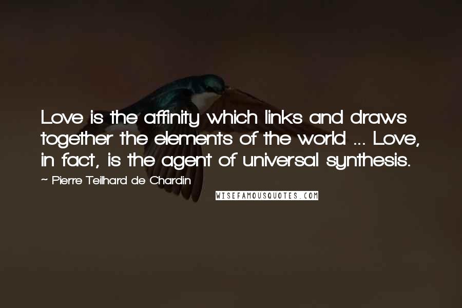 Pierre Teilhard De Chardin Quotes: Love is the affinity which links and draws together the elements of the world ... Love, in fact, is the agent of universal synthesis.