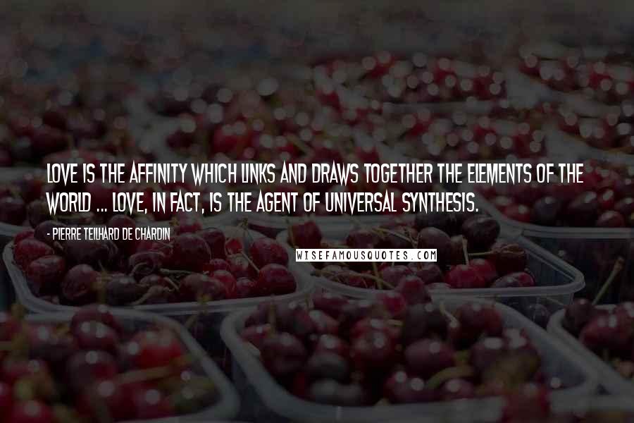 Pierre Teilhard De Chardin Quotes: Love is the affinity which links and draws together the elements of the world ... Love, in fact, is the agent of universal synthesis.