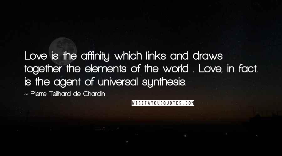 Pierre Teilhard De Chardin Quotes: Love is the affinity which links and draws together the elements of the world ... Love, in fact, is the agent of universal synthesis.