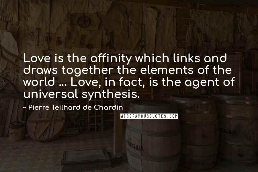 Pierre Teilhard De Chardin Quotes: Love is the affinity which links and draws together the elements of the world ... Love, in fact, is the agent of universal synthesis.