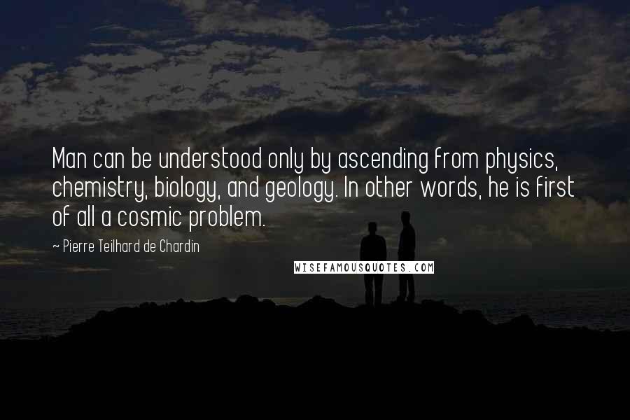 Pierre Teilhard De Chardin Quotes: Man can be understood only by ascending from physics, chemistry, biology, and geology. In other words, he is first of all a cosmic problem.