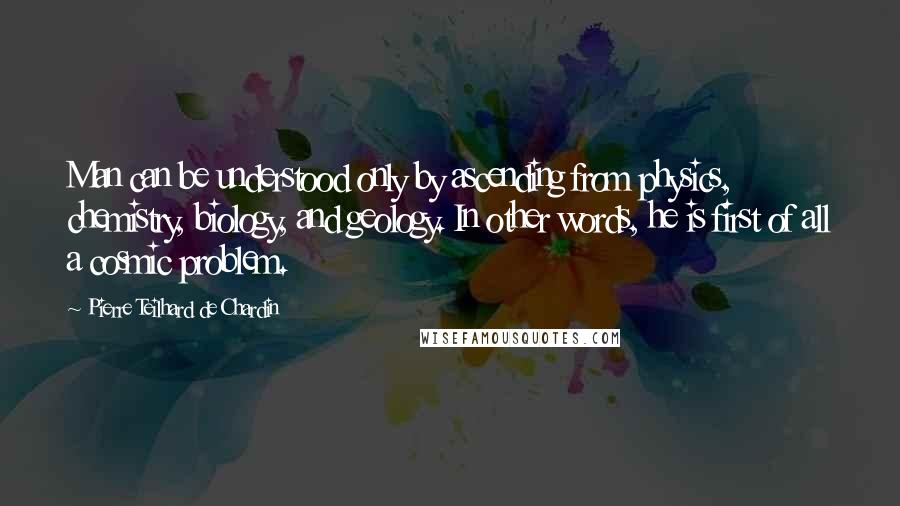 Pierre Teilhard De Chardin Quotes: Man can be understood only by ascending from physics, chemistry, biology, and geology. In other words, he is first of all a cosmic problem.