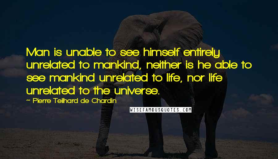 Pierre Teilhard De Chardin Quotes: Man is unable to see himself entirely unrelated to mankind, neither is he able to see mankind unrelated to life, nor life unrelated to the universe.