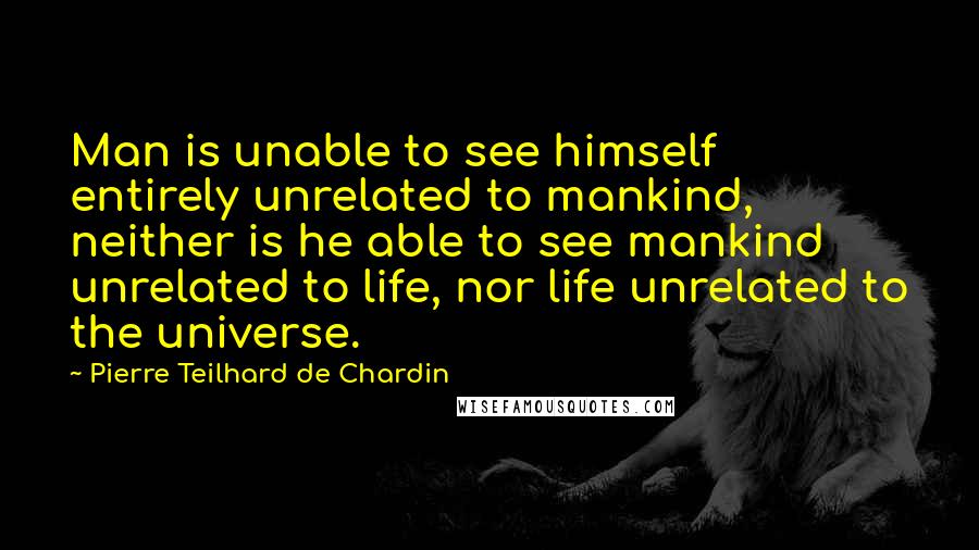 Pierre Teilhard De Chardin Quotes: Man is unable to see himself entirely unrelated to mankind, neither is he able to see mankind unrelated to life, nor life unrelated to the universe.