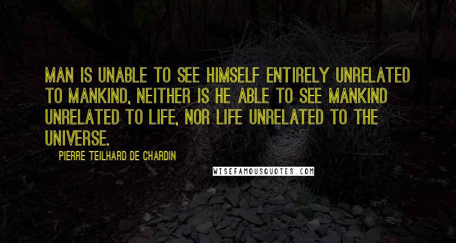 Pierre Teilhard De Chardin Quotes: Man is unable to see himself entirely unrelated to mankind, neither is he able to see mankind unrelated to life, nor life unrelated to the universe.