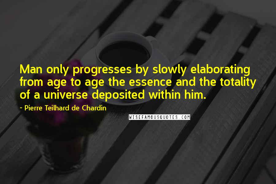 Pierre Teilhard De Chardin Quotes: Man only progresses by slowly elaborating from age to age the essence and the totality of a universe deposited within him.