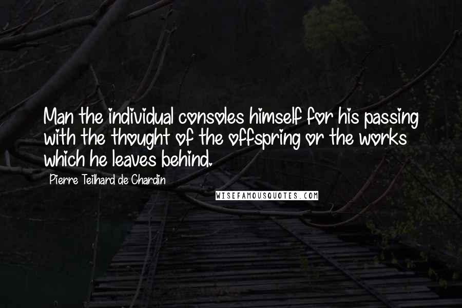 Pierre Teilhard De Chardin Quotes: Man the individual consoles himself for his passing with the thought of the offspring or the works which he leaves behind.
