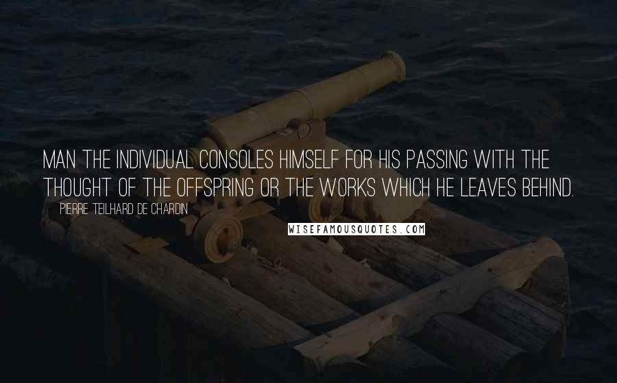 Pierre Teilhard De Chardin Quotes: Man the individual consoles himself for his passing with the thought of the offspring or the works which he leaves behind.