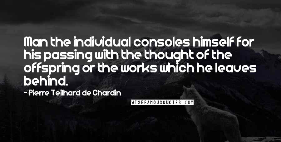 Pierre Teilhard De Chardin Quotes: Man the individual consoles himself for his passing with the thought of the offspring or the works which he leaves behind.