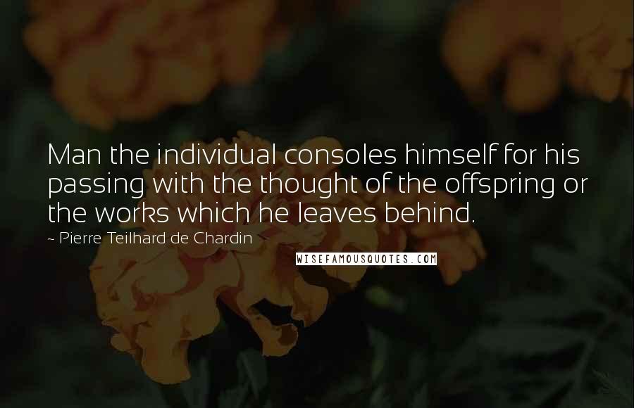 Pierre Teilhard De Chardin Quotes: Man the individual consoles himself for his passing with the thought of the offspring or the works which he leaves behind.