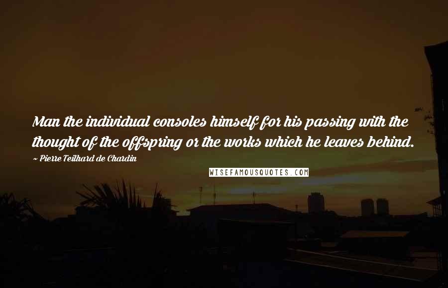 Pierre Teilhard De Chardin Quotes: Man the individual consoles himself for his passing with the thought of the offspring or the works which he leaves behind.