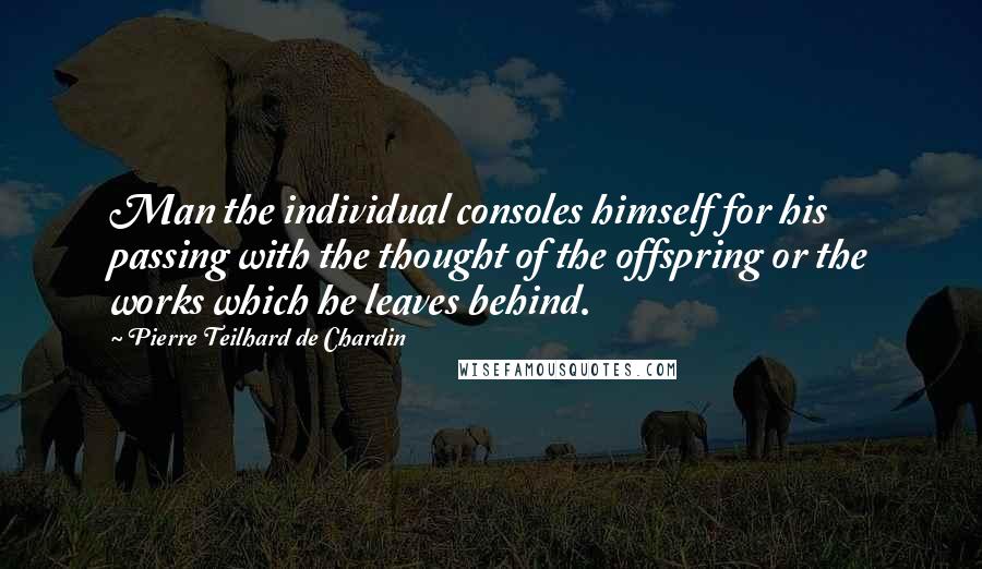 Pierre Teilhard De Chardin Quotes: Man the individual consoles himself for his passing with the thought of the offspring or the works which he leaves behind.