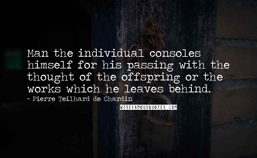 Pierre Teilhard De Chardin Quotes: Man the individual consoles himself for his passing with the thought of the offspring or the works which he leaves behind.