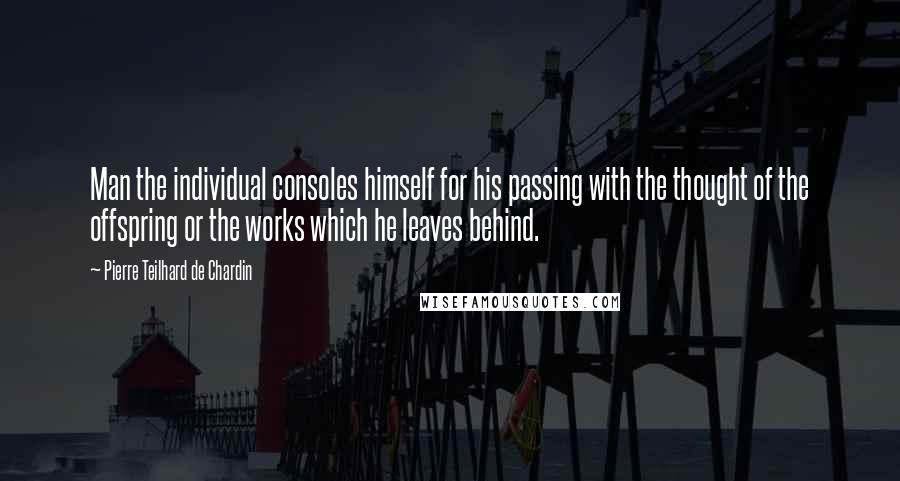 Pierre Teilhard De Chardin Quotes: Man the individual consoles himself for his passing with the thought of the offspring or the works which he leaves behind.